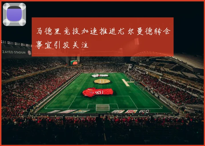 马德里竞技加速推进尤尔曼德转会事宜引发关注