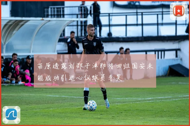 苗原透露刘邵子洋即将回归国安未能成功引进心仪球员李昊