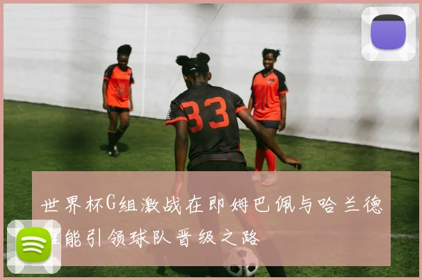 世界杯G组激战在即姆巴佩与哈兰德谁能引领球队晋级之路