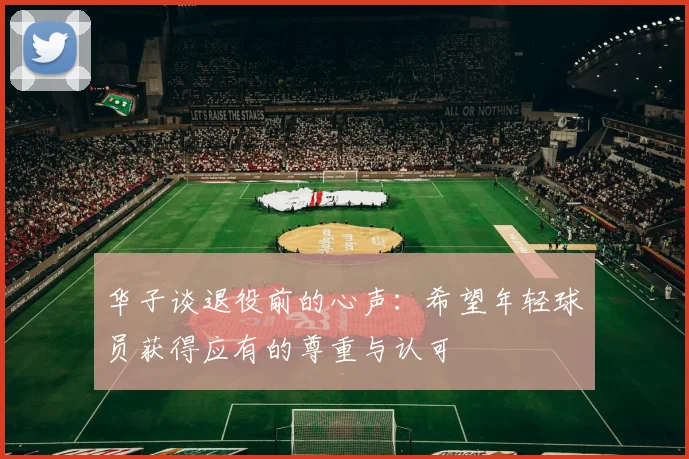 华子谈退役前的心声：希望年轻球员获得应有的尊重与认可