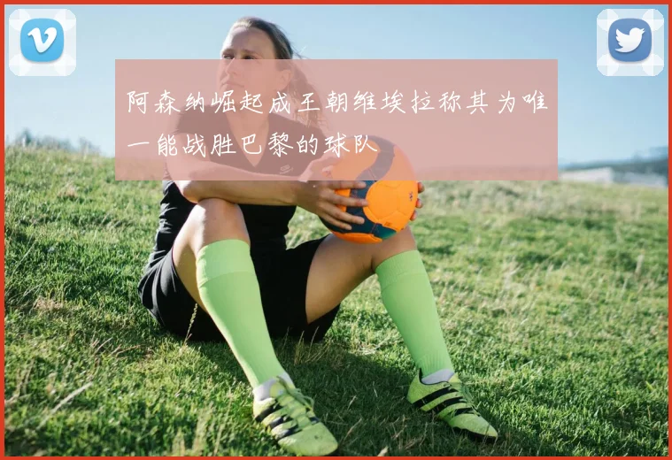 阿森纳崛起成王朝维埃拉称其为唯一能战胜巴黎的球队