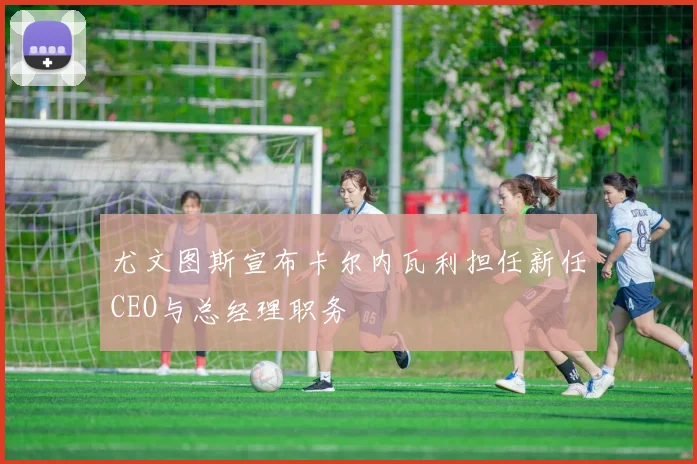 尤文图斯宣布卡尔内瓦利担任新任CEO与总经理职务