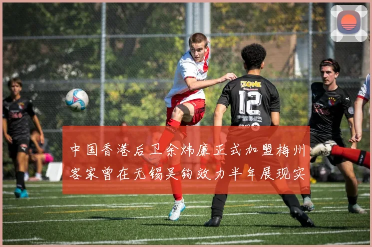 中国香港后卫余炜廉正式加盟梅州客家曾在无锡吴钩效力半年展现实力