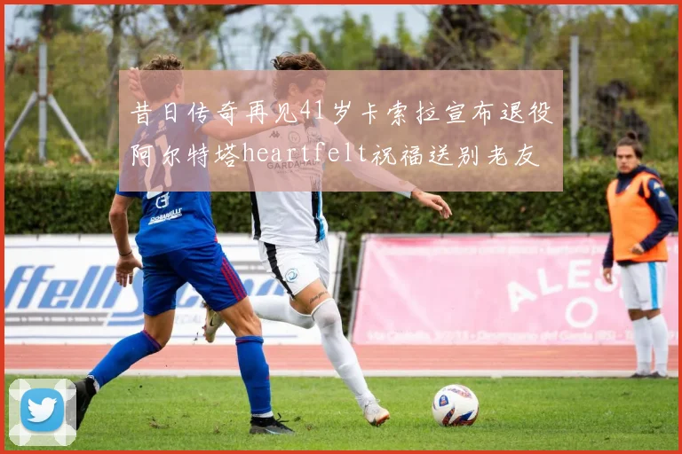 昔日传奇再见41岁卡索拉宣布退役阿尔特塔heartfelt祝福送别老友