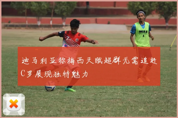 迪马利亚称梅西天赋超群无需追赶C罗展现独特魅力
