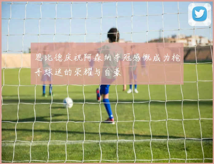 恩比德庆祝阿森纳夺冠感慨成为枪手球迷的荣耀与自豪