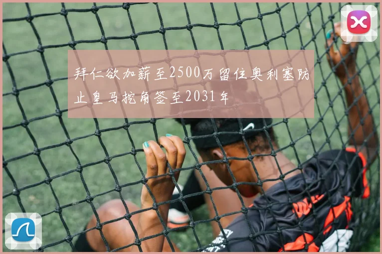 拜仁欲加薪至2500万留住奥利塞防止皇马挖角签至2031年